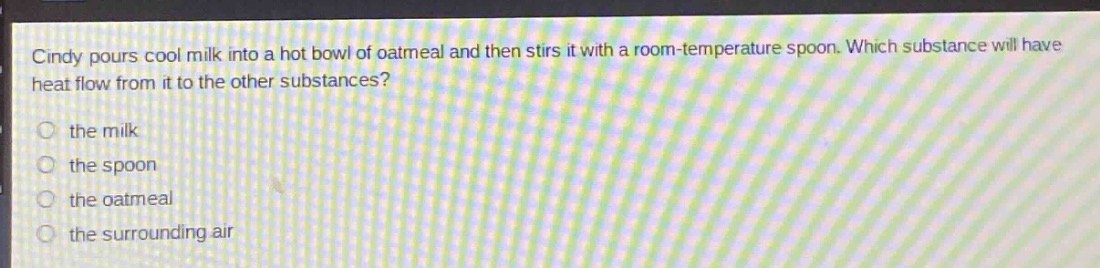cindy pours cool milk into a hot bowl of oatmeal and then stirs it with a room - temperature spoon. which substance will have heat flow from it to the other substances?\n the milk\n the spoon\n the oatmeal\n the surrounding air
