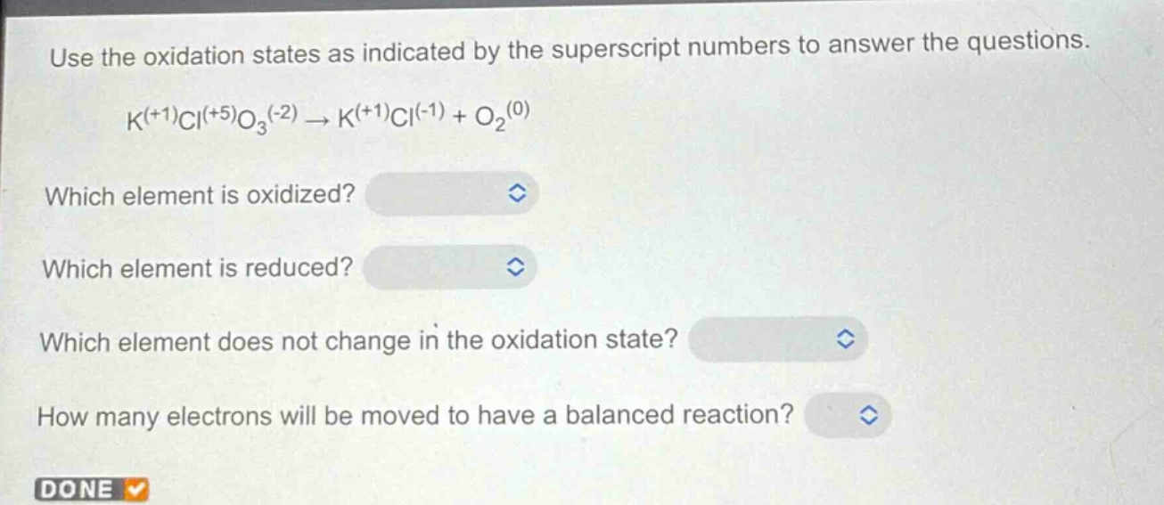 use the oxidation states as indicated by the superscript numbers to answer the questions.\nk^(+1)cl^(+5)o_3^(-2)→k^(+1)cl^(-1)+o_2^(0)\nwhich element is oxidized?\nwhich element is reduced?\nwhich element does not change in the oxidation state?\nhow many electrons will be moved to have a balanced reaction?