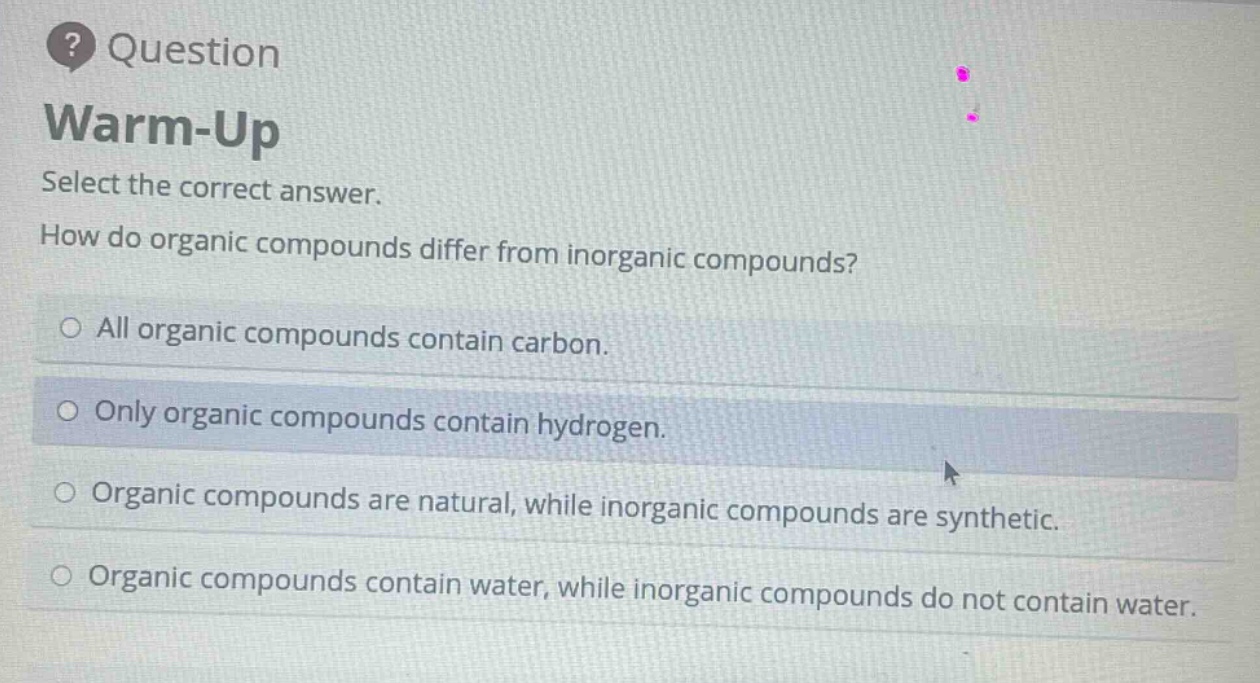 question\nwarm - up\nselect the correct answer.\nhow do organic compounds differ from inorganic compounds?\nall organic compounds contain carbon.\nonly organic compounds contain hydrogen.\norganic compounds are natural, while inorganic compounds are synthetic.\norganic compounds contain water, while inorganic compounds do not contain water.