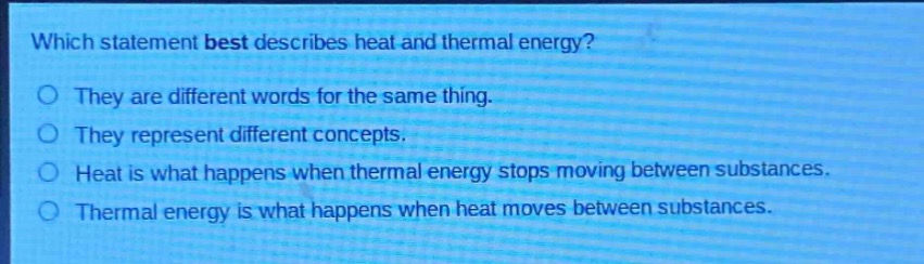 which statement best describes heat and thermal energy?\no they are different words for the same thing.\no they represent different concepts.\no heat is what happens when thermal energy stops moving between substances.\no thermal energy is what happens when heat moves between substances.