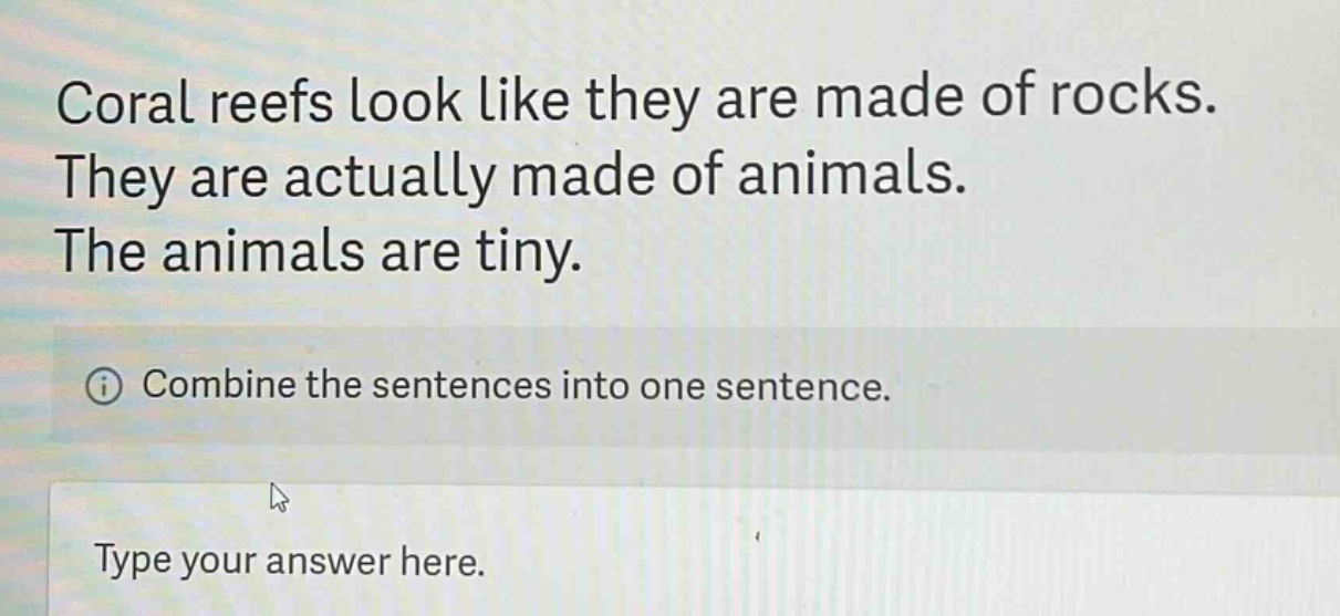 coral reefs look like they are made of rocks. they are actually made of animals. the animals are tiny. combine the sentences into one sentence. type your answer here.