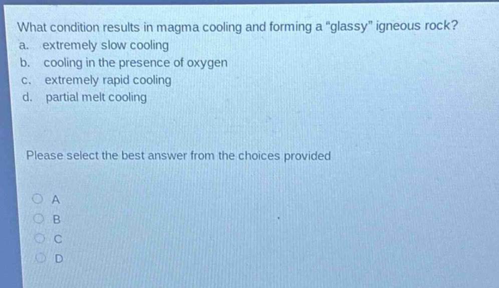 what condition results in magma cooling and forming a \glassy\ igneous rock?\na. extremely slow cooling\nb. cooling in the presence of oxygen\nc. extremely rapid cooling\nd. partial melt cooling\nplease select the best answer from the choices provided\na\nb\nc\nd