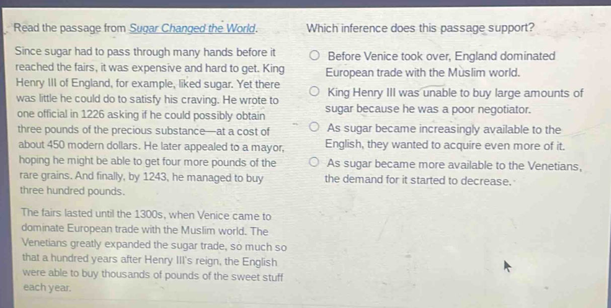 read the passage from sugar changed the world. since sugar had to pass through many hands before it reached the fairs, it was expensive and hard to get. king henry iii of england, for example, liked sugar. yet there was little he could do to satisfy his craving. he wrote to one official in 1226 asking if he could possibly obtain three pounds of the precious substance—at a cost of about 450 modern dollars. he later appealed to a mayor, hoping he might be able to get four more pounds of the rare grains. and finally, by 1243, he managed to buy three hundred pounds. the fairs lasted until the 1300s, when venice came to dominate european trade with the muslim world. the venetians greatly expanded the sugar trade, so much so that a hundred years after henry iiis reign, the english were able to buy thousands of pounds of the sweet stuff each year. which inference does this passage support? before venice took over, england dominated european trade with the muslim world. king henry iii was unable to buy large amounts of sugar because he was a poor negotiator. as sugar became increasingly available to the english, they wanted to acquire even more of it. as sugar became more available to the venetians, the demand for it started to decrease.