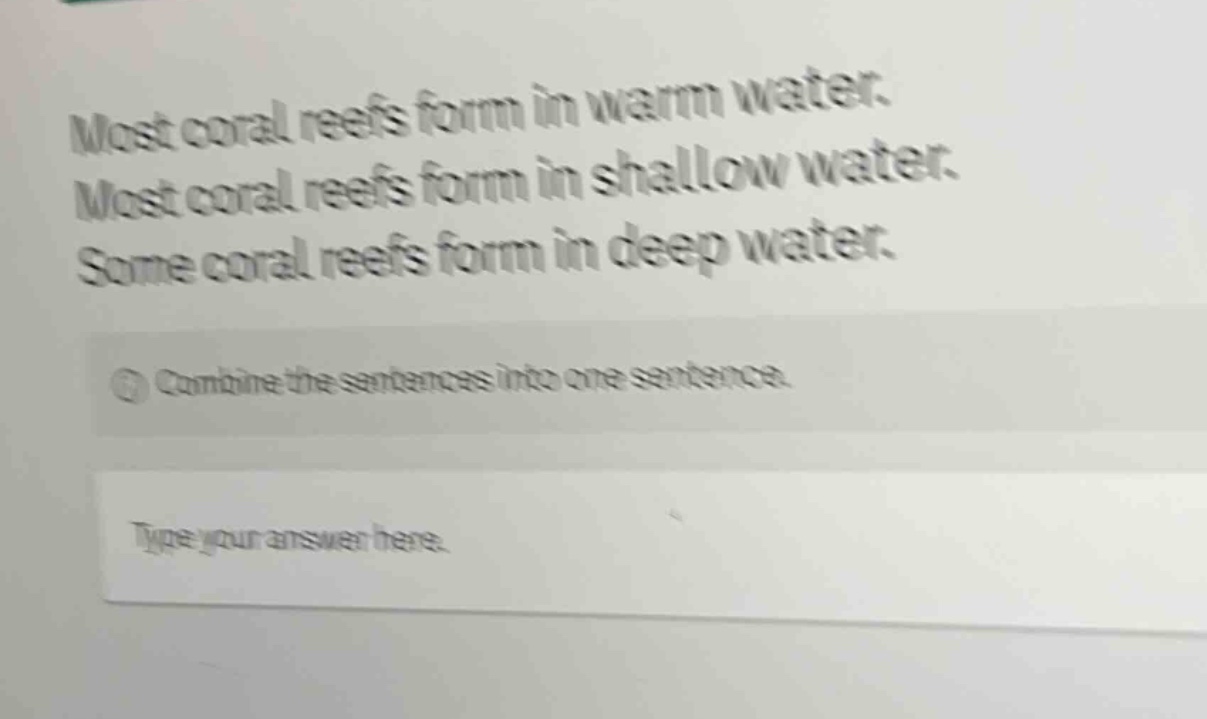 most coral reefs form in warm water. most coral reefs form in shallow water. some coral reefs form in deep water. combine the sentences into one sentence. type your answer here.