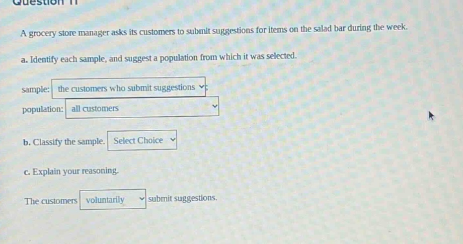 question 11\na grocery store manager asks its customers to submit suggestions for items on the salad bar during the week.\na. identify each sample, and suggest a population from which it was selected.\nsample: the customers who submit suggestions\npopulation: all customers\nb. classify the sample. select choice\nc. explain your reasoning.\nthe customers voluntarily submit suggestions.