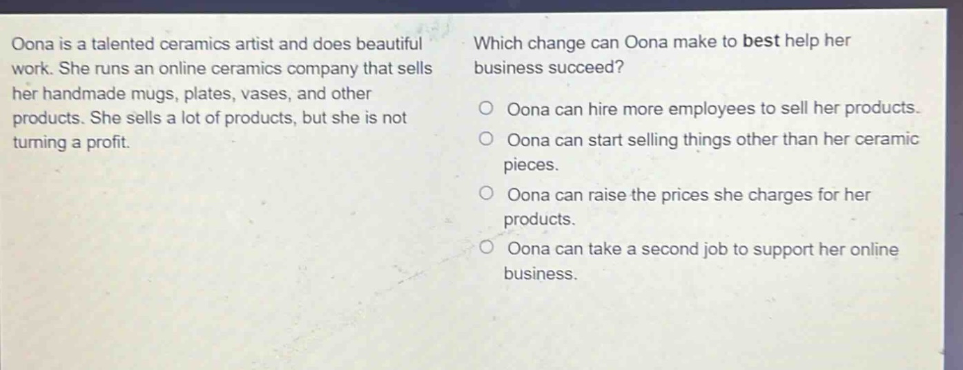 oona is a talented ceramics artist and does beautiful work. she runs an online ceramics company that sells her handmade mugs, plates, vases, and other products. she sells a lot of products, but she is not turning a profit. which change can oona make to best help her business succeed? oona can hire more employees to sell her products. oona can start selling things other than her ceramic pieces. oona can raise the prices she charges for her products. oona can take a second job to support her online business.