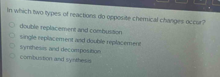 in which two types of reactions do opposite chemical changes occur?\ndouble replacement and combustion\nsingle replacement and double replacement\nsynthesis and decomposition\ncombustion and synthesis