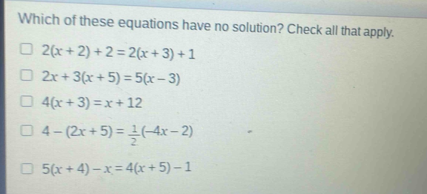 which of these equations have no solution? check all that apply.\n□ 2(x + 2)+2 = 2(x + 3)+1\n□ 2x + 3(x + 5)=5(x - 3)\n□ 4(x + 3)=x + 12\n□ 4-(2x + 5)=\frac{1}{2}(-4x - 2)\n□ 5(x + 4)-x = 4(x + 5)-1