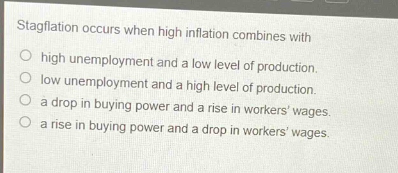 stagflation occurs when high inflation combines with\n○ high unemployment and a low level of production.\n○ low unemployment and a high level of production.\n○ a drop in buying power and a rise in workers’ wages.\n○ a rise in buying power and a drop in workers’ wages.
