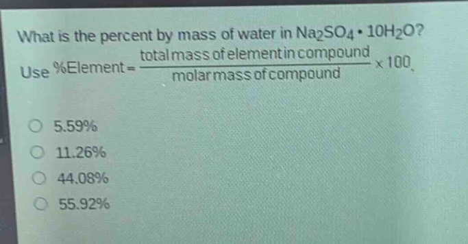 what is the percent by mass of water in na₂so₄·10h₂o? use %element = \\frac{total mass of element in compound}{molar mass of compound}×100. 5.59% 11.26% 44.08% 55.92%