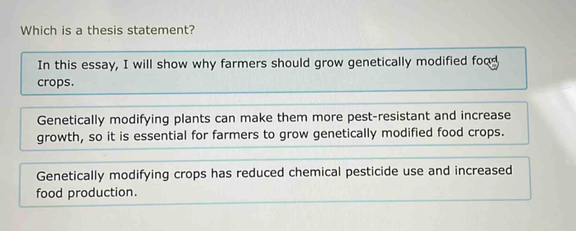 which is a thesis statement?\nin this essay, i will show why farmers should grow genetically modified food crops.\ngenetically modifying plants can make them more pest - resistant and increase growth, so it is essential for farmers to grow genetically modified food crops.\ngenetically modifying crops has reduced chemical pesticide use and increased food production.