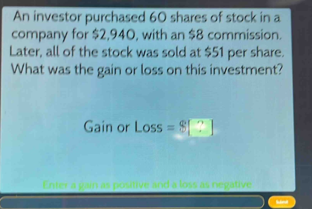 an investor purchased 60 shares of stock in a company for $2,940, with an $8 commission. later, all of the stock was sold at $51 per share. what was the gain or loss on this investment? gain or loss = $? enter a gain as positive and a loss as negative