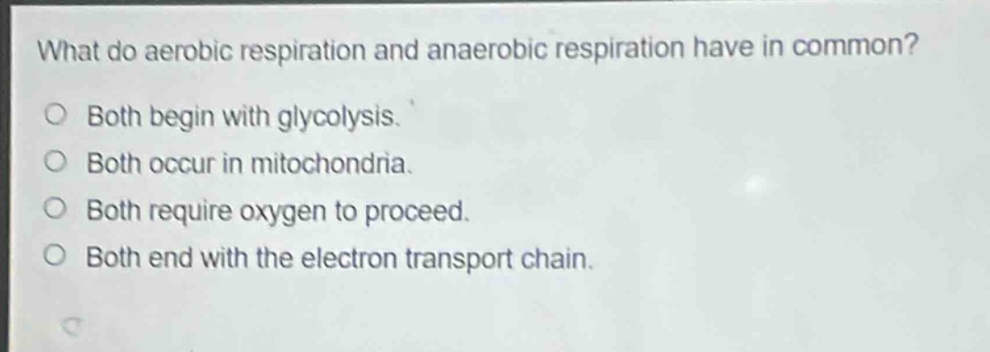 what do aerobic respiration and anaerobic respiration have in common?\no both begin with glycolysis.\no both occur in mitochondria.\no both require oxygen to proceed.\no both end with the electron transport chain.