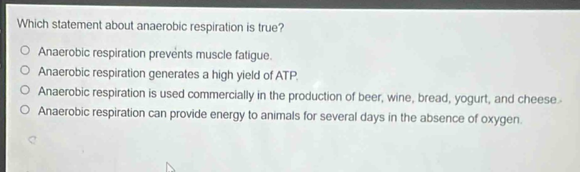which statement about anaerobic respiration is true?\no anaerobic respiration prevents muscle fatigue.\no anaerobic respiration generates a high yield of atp.\no anaerobic respiration is used commercially in the production of beer, wine, bread, yogurt, and cheese.\no anaerobic respiration can provide energy to animals for several days in the absence of oxygen.