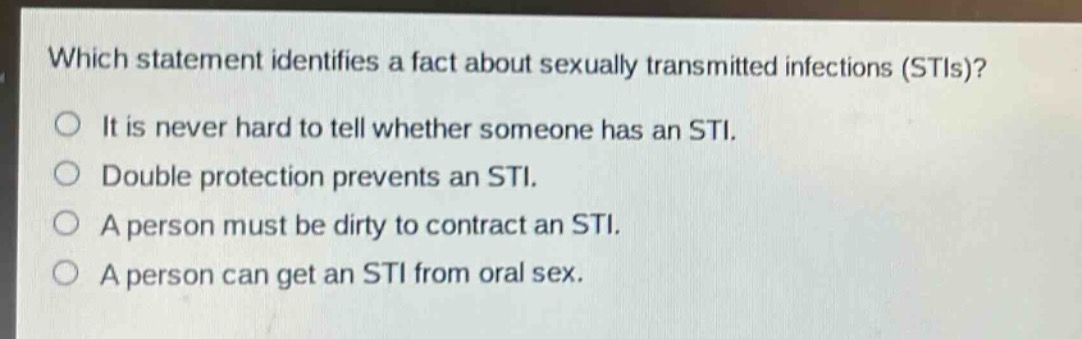 which statement identifies a fact about sexually transmitted infections (stis)?\nit is never hard to tell whether someone has an sti.\ndouble protection prevents an sti.\na person must be dirty to contract an sti.\na person can get an sti from oral sex.
