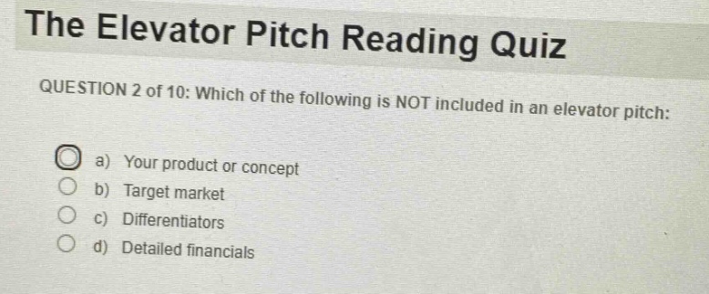 the elevator pitch reading quiz\nquestion 2 of 10: which of the following is not included in an elevator pitch:\n a) your product or concept\n b) target market\n c) differentiators\n d) detailed financials