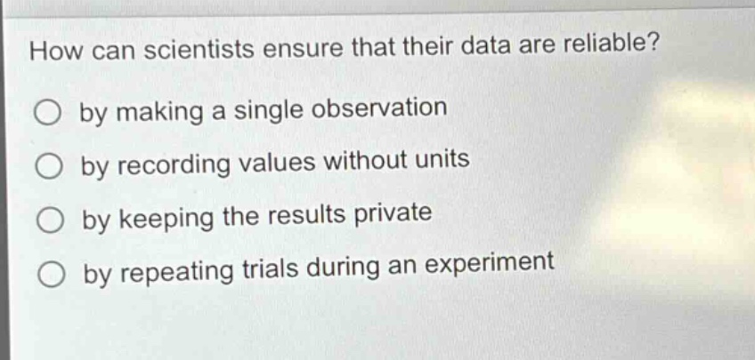 how can scientists ensure that their data are reliable?\nby making a single observation\nby recording values without units\nby keeping the results private\nby repeating trials during an experiment