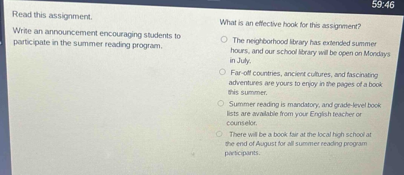 read this assignment. write an announcement encouraging students to participate in the summer reading program. what is an effective hook for this assignment? the neighborhood library has extended summer hours, and our school library will be open on mondays in july. far - off countries, ancient cultures, and fascinating adventures are yours to enjoy in the pages of a book this summer. summer reading is mandatory, and grade - level book lists are available from your english teacher or counselor. there will be a book fair at the local high school at the end of august for all summer reading program participants.