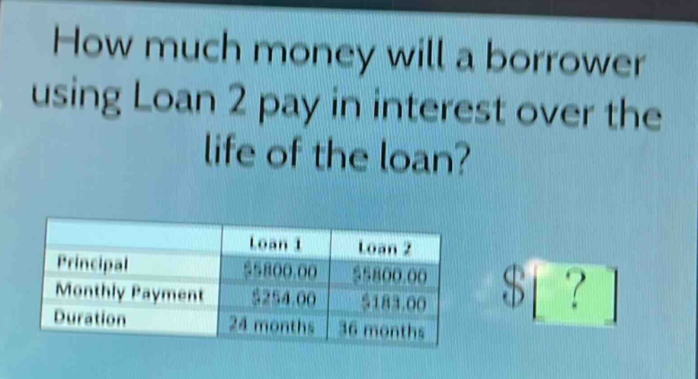how much money will a borrower using loan 2 pay in interest over the life of the loan?\n| |loan 1|loan 2|\n|--|--|--|\n|principal|$5800.00|$5800.00|\n|monthly payment|$254.00|$183.00|\n|duration|24 months|36 months|