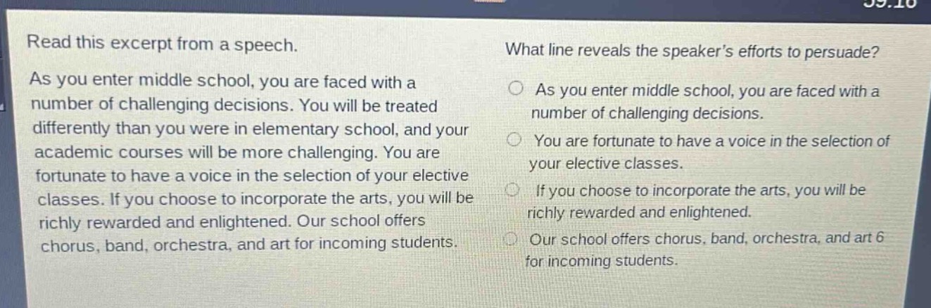 read this excerpt from a speech. as you enter middle school, you are faced with a number of challenging decisions. you will be treated differently than you were in elementary school, and your academic courses will be more challenging. you are fortunate to have a voice in the selection of your elective classes. if you choose to incorporate the arts, you will be richly rewarded and enlightened. our school offers chorus, band, orchestra, and art for incoming students. what line reveals the speakers efforts to persuade? as you enter middle school, you are faced with a number of challenging decisions. you are fortunate to have a voice in the selection of your elective classes. if you choose to incorporate the arts, you will be richly rewarded and enlightened. our school offers chorus, band, orchestra, and art 6 for incoming students.