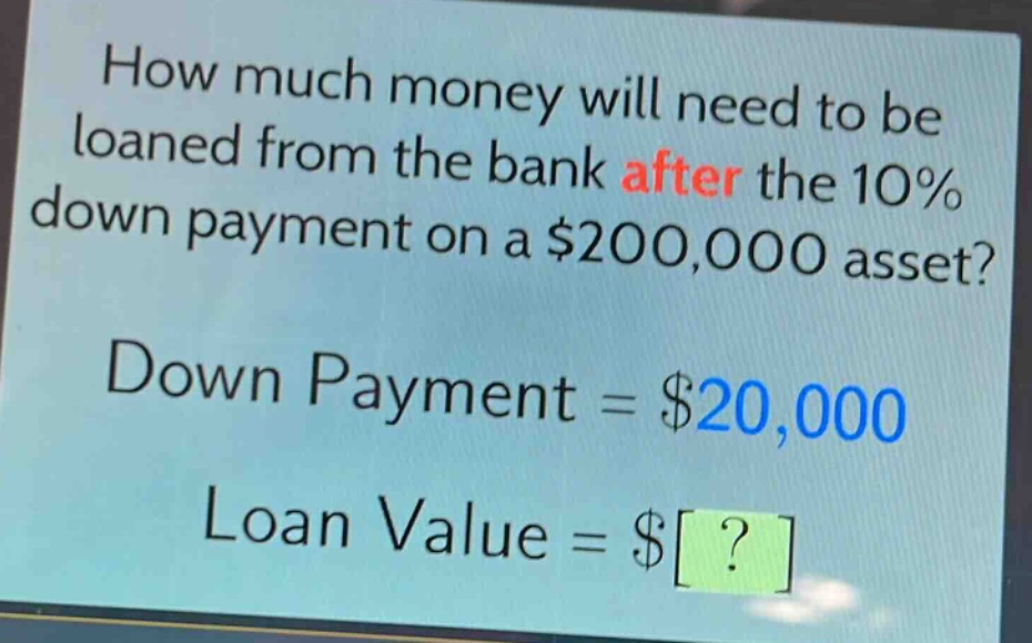 how much money will need to be loaned from the bank after the 10% down payment on a $200,000 asset?\ndown payment = $20,000\nloan value = $?