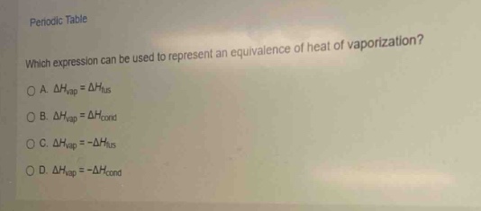 periodic table\nwhich expression can be used to represent an equivalence of heat of vaporization?\na. $delta h_{vap}=delta h_{fus}$\nb. $delta h_{vap}=delta h_{cond}$\nc. $delta h_{vap}=-delta h_{fus}$\nd. $delta h_{vap}=-delta h_{cond}$