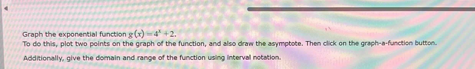 graph the exponential function $g(x)=4^{x}+2$. to do this, plot two points on the graph of the function, and also draw the asymptote. then click on the graph - a - function button. additionally, give the domain and range of the function using interval notation.