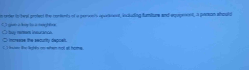 in order to best protect the contents of a persons apartment, including furniture and equipment, a person should\n○ give a key to a neighbor.\n○ buy renters insurance.\n○ increase the security deposit.\n○ leave the lights on when not at home.