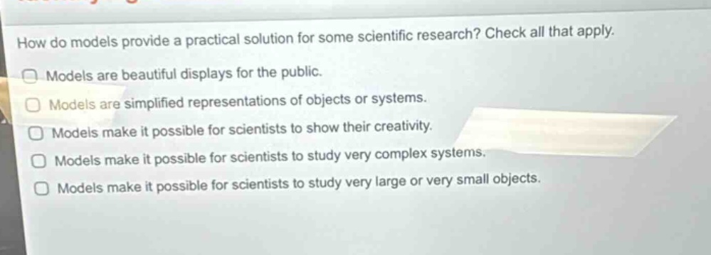 how do models provide a practical solution for some scientific research? check all that apply. models are beautiful displays for the public. models are simplified representations of objects or systems. models make it possible for scientists to show their creativity. models make it possible for scientists to study very complex systems. models make it possible for scientists to study very large or very small objects.