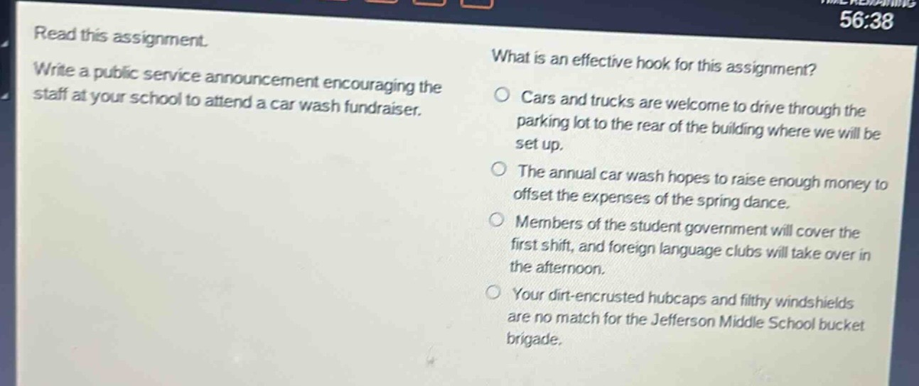 read this assignment. write a public service announcement encouraging the staff at your school to attend a car wash fundraiser. what is an effective hook for this assignment? cars and trucks are welcome to drive through the parking lot to the rear of the building where we will be set up. the annual car wash hopes to raise enough money to offset the expenses of the spring dance. members of the student government will cover the first shift, and foreign language clubs will take over in the afternoon. your dirt - encrusted hubcaps and filthy windshields are no match for the jefferson middle school bucket brigade.
