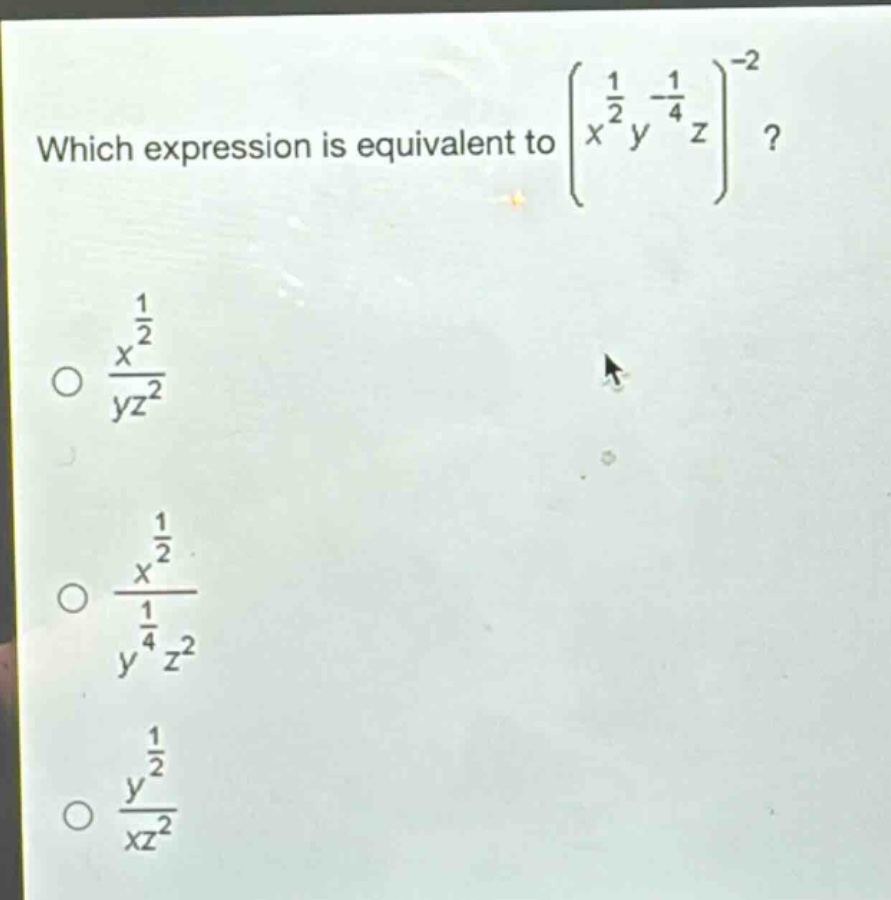 which expression is equivalent to $left(x^{\frac{1}{2}}y^{-\frac{1}{4}}z\right)^{-2}$?\n$\frac{x^{\frac{1}{2}}}{yz^{2}}$\n$\frac{x^{\frac{1}{2}}}{y^{\frac{1}{4}}z^{2}}$\n$\frac{y^{\frac{1}{2}}}{xz^{2}}$