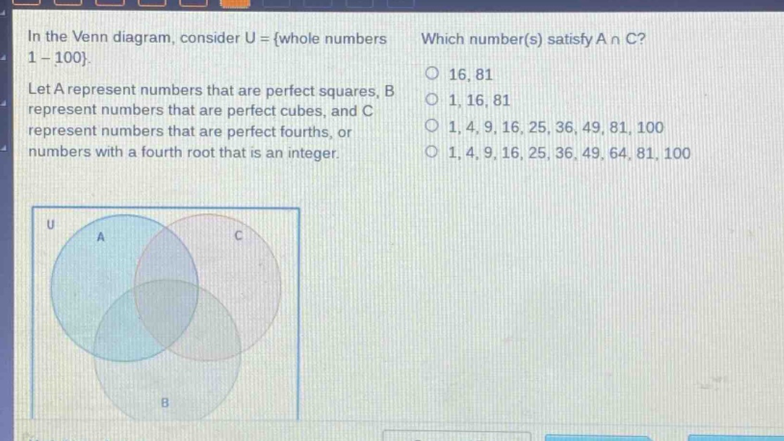 in the venn diagram, consider u = {whole numbers 1 - 100}. let a represent numbers that are perfect squares, b represent numbers that are perfect cubes, and c represent numbers that are perfect fourths, or numbers with a fourth root that is an integer. which number(s) satisfy a ∩ c? 16, 81; 1, 16, 81; 1, 4, 9, 16, 25, 36, 49, 81, 100; 1, 4, 9, 16, 25, 36, 49, 64, 81, 100