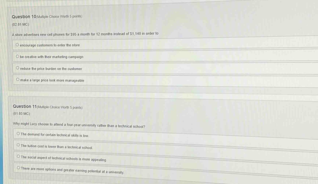 question 10(multiple choice worth 5 points)\n(02.01 mc)\na store advertises new cell phones for $95 a month for 12 months instead of $1,140 in order to\n○ encourage customers to enter the store\n○ be creative with their marketing campaign\n○ reduce the price burden on the customer\n○ make a large price look more manageable\n\nquestion 11(multiple choice worth 5 points)\n(01.03 mc)\nwhy might lucy choose to attend a four - year university rather than a technical school?\n○ the demand for certain technical skills is low.\n○ the tuition cost is lower than a technical school.\n○ the social aspect of technical schools is more appealing.\n○ there are more options and greater earning potential at a university.
