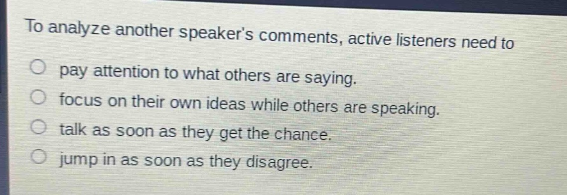 to analyze another speakers comments, active listeners need to\n○ pay attention to what others are saying.\n○ focus on their own ideas while others are speaking.\n○ talk as soon as they get the chance.\n○ jump in as soon as they disagree.