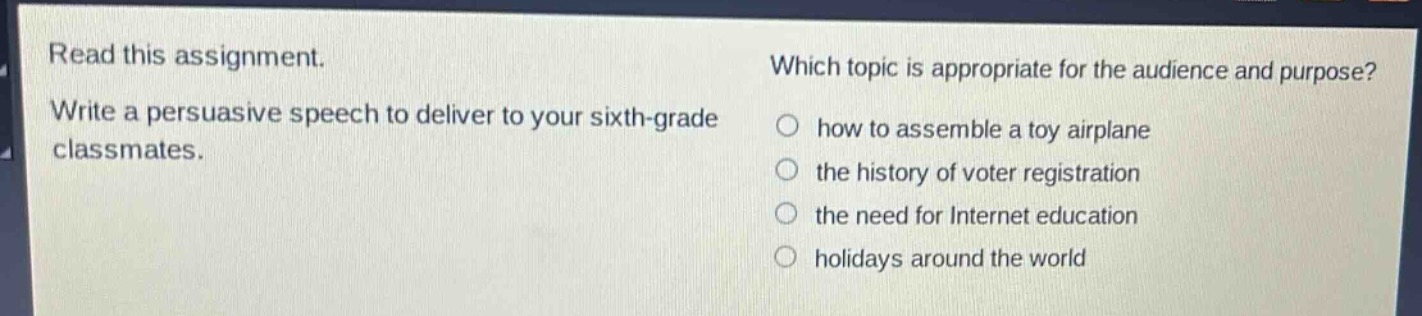 read this assignment. write a persuasive speech to deliver to your sixth - grade classmates. which topic is appropriate for the audience and purpose? how to assemble a toy airplane the history of voter registration the need for internet education holidays around the world