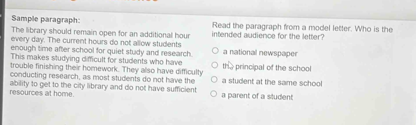 sample paragraph: the library should remain open for an additional hour every day. the current hours do not allow students enough time after school for quiet study and research. this makes studying difficult for students who have trouble finishing their homework. they also have difficulty conducting research, as most students do not have the ability to get to the city library and do not have sufficient resources at home. read the paragraph from a model letter. who is the intended audience for the letter? a national newspaper the principal of the school a student at the same school a parent of a student