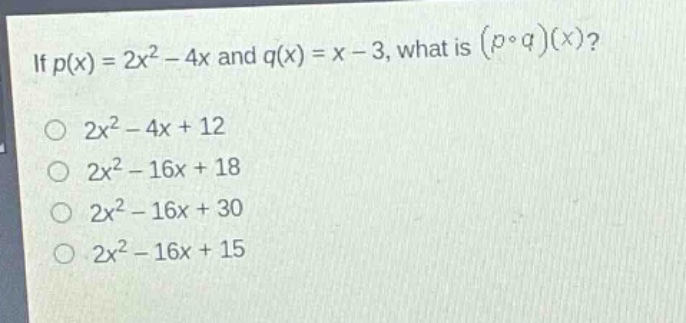 if $p(x)=2x^{2}-4x$ and $q(x)=x - 3$, what is $(pcirc q)(x)$?\n$2x^{2}-4x + 12$\n$2x^{2}-16x + 18$\n$2x^{2}-16x + 30$\n$2x^{2}-16x + 15$