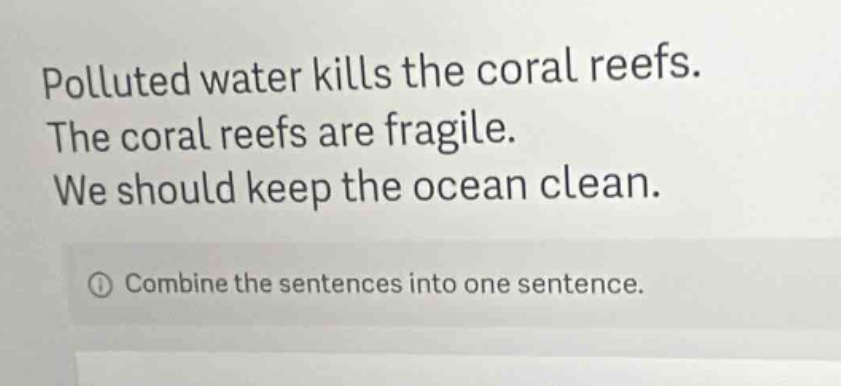 polluted water kills the coral reefs. the coral reefs are fragile. we should keep the ocean clean. combine the sentences into one sentence.
