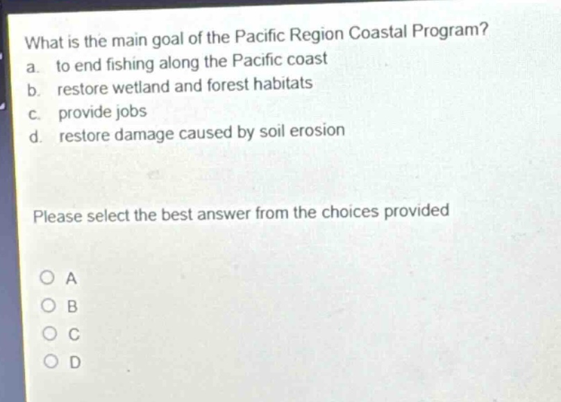 what is the main goal of the pacific region coastal program?\na. to end fishing along the pacific coast\nb. restore wetland and forest habitats\nc. provide jobs\nd. restore damage caused by soil erosion\nplease select the best answer from the choices provided\no a\no b\no c\no d