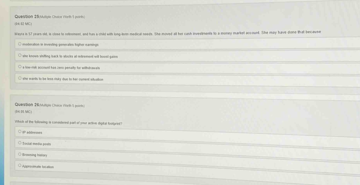 question 25(multiple choice worth 5 points)\n(04.02 mc)\nmaya is 57 years old, is close to retirement, and has a child with long - term medical needs. she moved all her cash investments to a money market account. she may have done that because\nmoderation in investing generates higher earnings\nshe knows shifting back to stocks at retirement will boost gains\na low - risk account has zero penalty for withdrawals\nshe wants to be less risky due to her current situation\n\nquestion 26(multiple choice worth 5 points)\n(04.05 mc)\nwhich of the following is considered part of your active digital footprint?\nip addresses\nsocial media posts\nbrowsing history\napproximate location