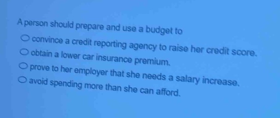 a person should prepare and use a budget to\n○ convince a credit reporting agency to raise her credit score.\n○ obtain a lower car insurance premium.\n○ prove to her employer that she needs a salary increase.\n○ avoid spending more than she can afford.