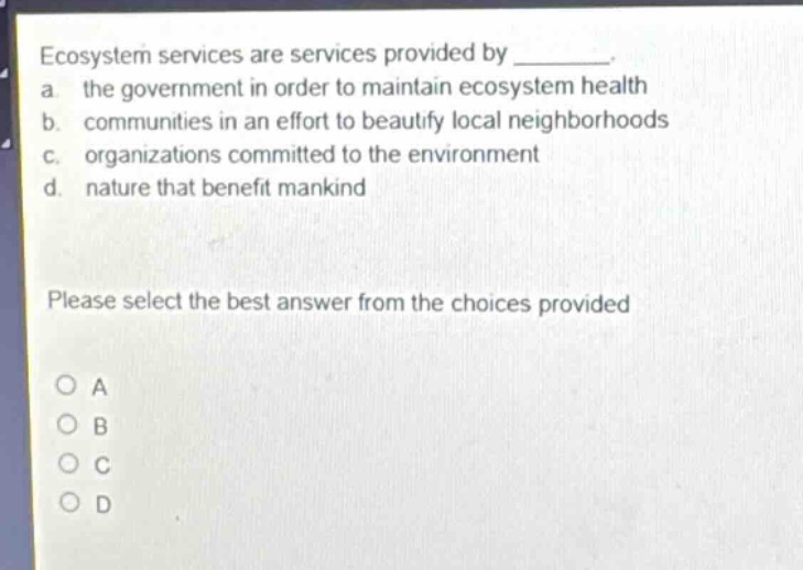 ecosystem services are services provided by ________. a. the government in order to maintain ecosystem health b. communities in an effort to beautify local neighborhoods c. organizations committed to the environment d. nature that benefit mankind please select the best answer from the choices provided
