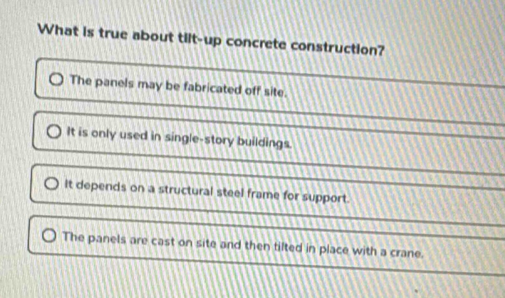 what is true about tilt - up concrete construction?\nthe panels may be fabricated off site.\nit is only used in single - story buildings.\nit depends on a structural steel frame for support.\nthe panels are cast on site and then tilted in place with a crane.