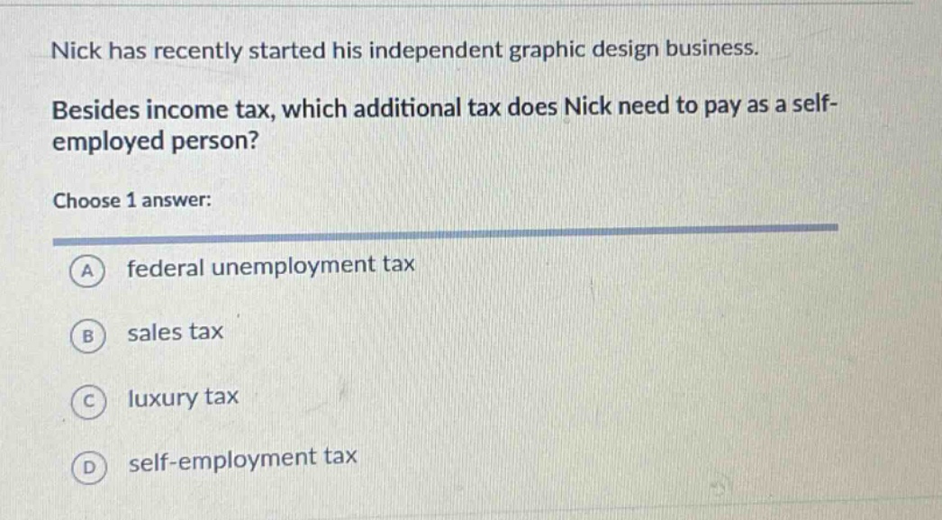 nick has recently started his independent graphic design business. besides income tax, which additional tax does nick need to pay as a self - employed person? choose 1 answer: a federal unemployment tax b sales tax c luxury tax d self - employment tax