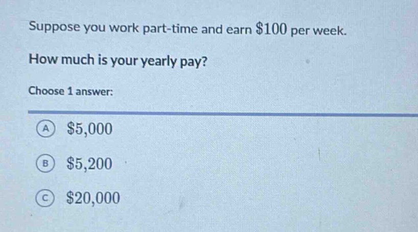 suppose you work part - time and earn $100 per week. how much is your yearly pay? choose 1 answer: a $5,000 b $5,200 c $20,000