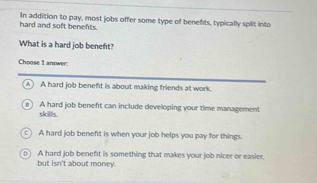 in addition to pay, most jobs offer some type of benefits, typically split into hard and soft benefits.\nwhat is a hard job benefit?\nchoose 1 answer:\na a hard job benefit is about making friends at work.\nb a hard job benefit can include developing your time management skills.\nc a hard job benefit is when your job helps you pay for things.\nd a hard job benefit is something that makes your job nicer or easier, but isnt about money.
