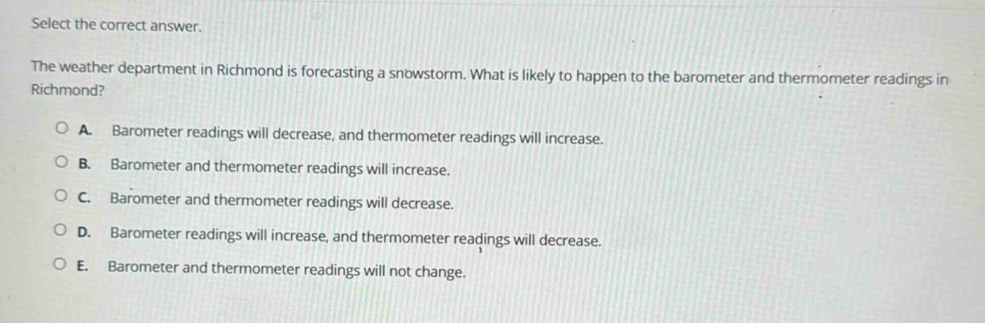 select the correct answer.\nthe weather department in richmond is forecasting a snowstorm. what is likely to happen to the barometer and thermometer readings in richmond?\na. barometer readings will decrease, and thermometer readings will increase.\nb. barometer and thermometer readings will increase.\nc. barometer and thermometer readings will decrease.\nd. barometer readings will increase, and thermometer readings will decrease.\ne. barometer and thermometer readings will not change.