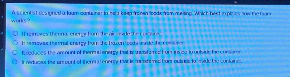 a scientist designed a foam container to help keep frozen foods from melting. which best explains how the foam works?\nit removes thermal energy from the air inside the container.\nit removes thermal energy from the frozen foods inside the container.\nit reduces the amount of thermal energy that is transferred from inside to outside the container.\nit reduces the amount of thermal energy that is transferred from outside to inside the container.
