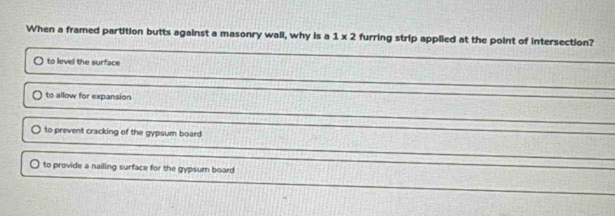 when a framed partition butts against a masonry wall, why is a 1 x 2 furring strip applied at the point of intersection?\no to level the surface\no to allow for expansion\no to prevent cracking of the gypsum board\no to provide a nailing surface for the gypsum board