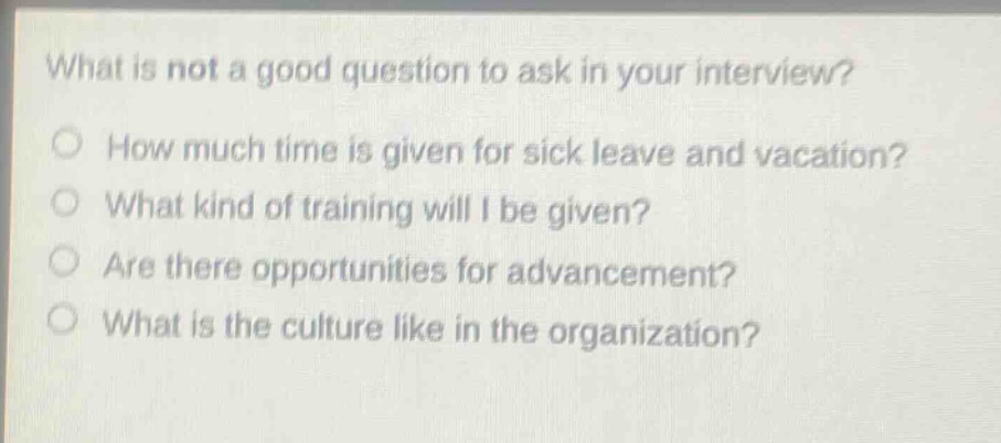 what is not a good question to ask in your interview?\nhow much time is given for sick leave and vacation?\nwhat kind of training will i be given?\nare there opportunities for advancement?\nwhat is the culture like in the organization?